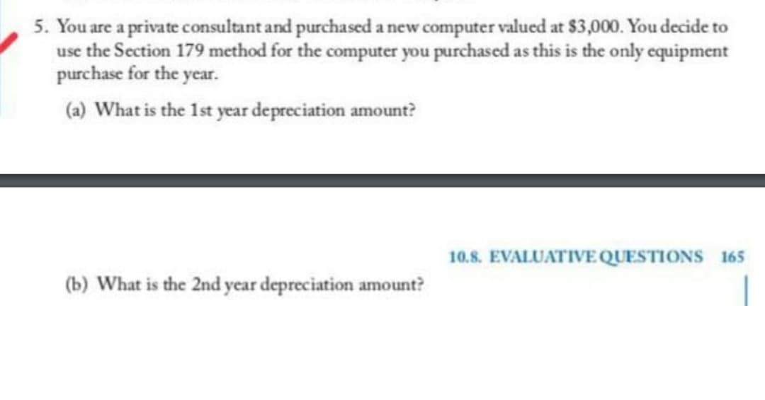 5. You are a private consultant and purchased a new computer valued at $3,000. You decide to
use the Section 179 method for the computer you purchased as this is the only equipment
purchase for the year.
(a) What is the 1st year depreciation amount?
10.8. EVALUATIVE QUESTIONS 165
(b) What is the 2nd year depreciation amount?
