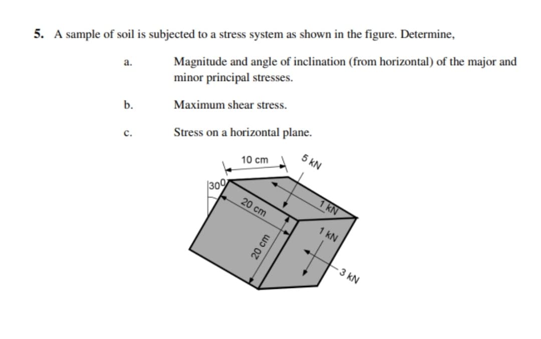 Magnitude and angle of inclination (from horizontal) of the major and
minor principal stresses.
5. A sample of soil is subjected to a stress system as shown in the figure. Determine,
a.
Maximum shear stress.
Stress on a horizontal plane.
5 kN
b.
с.
10 cm
|309
1 kN
20 cm
1 kN
3 kN
20 cm
