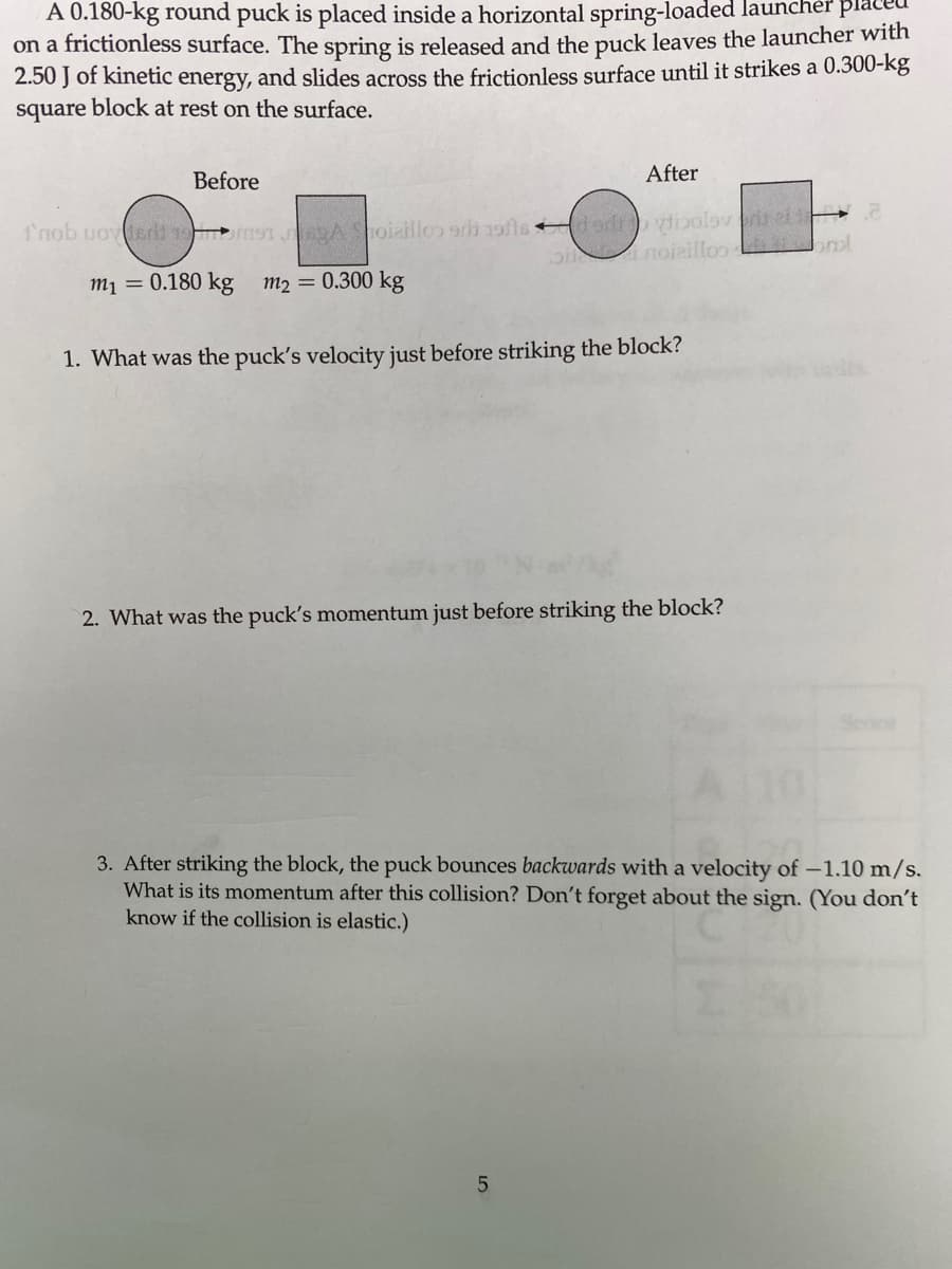 A 0.180-kg round puck is placed inside a horizontal spring-loaded launcher pla
on a frictionless surface. The spring is released and the puck leaves the launcher with
2.50 J of kinetic energy, and slides across the frictionless surface until it strikes a 0.300-kg
square block at rest on the surface.
Before
After
1'nob uovderl mT Ahoiaillo 9b 19ts dodr ytibolov riel
p noieilloo nl
m1 = 0.180 kg m2 0.300 kg
1. What was the puck's velocity just before striking the block?
2. What was the puck's momentum just before striking the block?
3. After striking the block, the puck bounces backwards with a velocity of -1.10 m/s.
What is its momentum after this collision? Don't forget about the sign. (You don't
know if the collision is elastic.)
