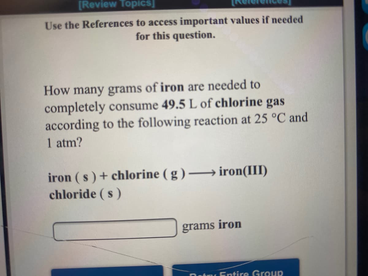 [Review Topics]
Use the References to access important values if needed
for this question.
How many grams of iron are needed to
completely consume 49.5 L of chlorine gas
according to the following reaction at 25 °C and
1 atm?
iron (s) + chlorine ( g ) – iron(III)
chloride (s)
grams
iron
Datni Entire Group
