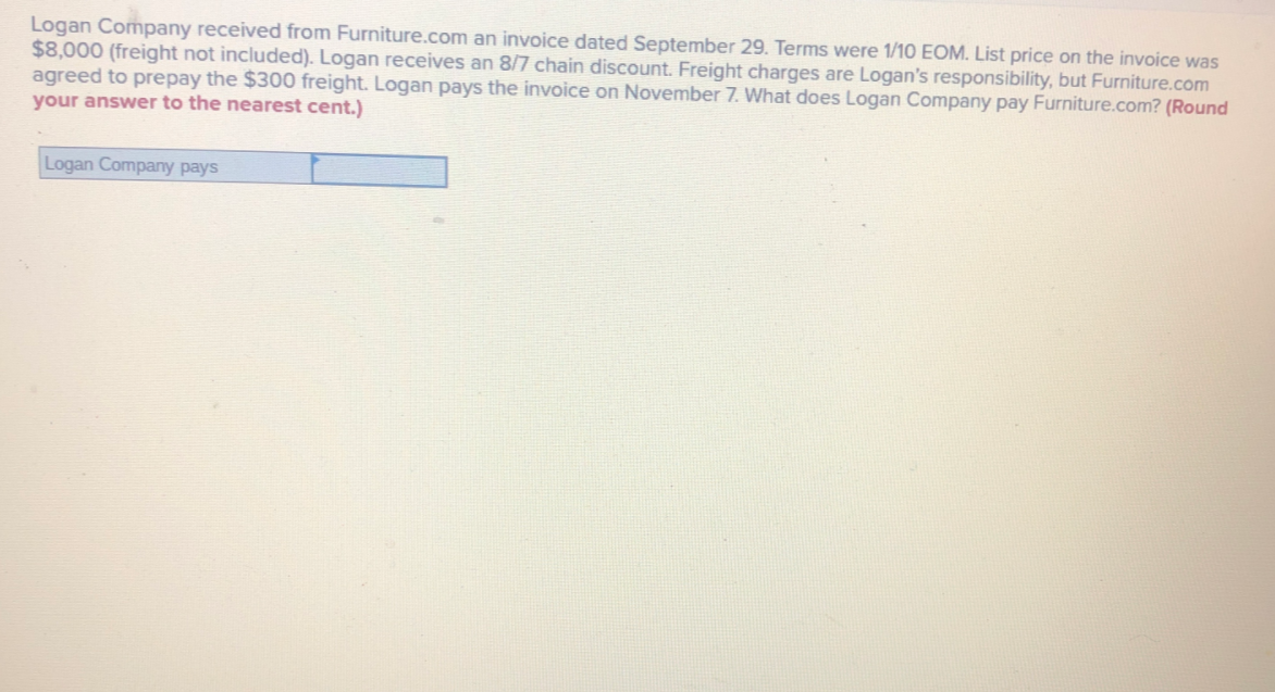 Logan Company received from Furniture.com an invoice dated September 29. Terms were 1/10 EOM. List price on the invoice was
$8,000 (freight not included). Logan receives an 8/7 chain discount. Freight charges are Logan's responsibility, but Furniture.com
agreed to prepay the $300 freight. Logan pays the invoice on November 7. What does Logan Company pay Furniture.com? (Round
your answer to the nearest cent.)
Logan Company pays
