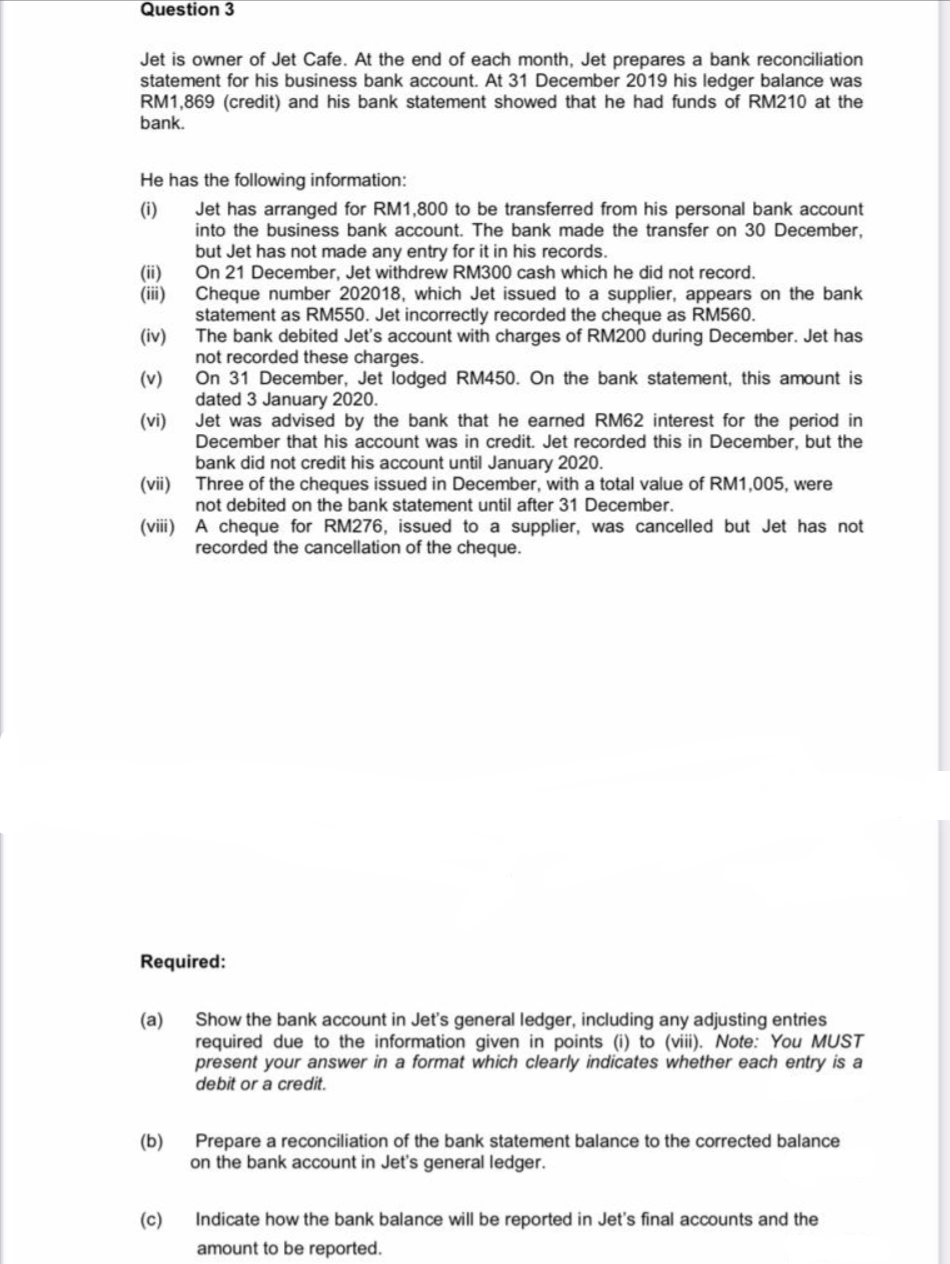 Question 3
Jet is owner of Jet Cafe. At the end of each month, Jet prepares a bank reconciliation
statement for his business bank account. At 31 December 2019 his ledger balance was
RM1,869 (credit) and his bank statement showed that he had funds of RM210 at the
bank.
He has the following information:
Jet has arranged for RM1,800 to be transferred from his personal bank account
into the business bank account. The bank made the transfer on 30 December,
but Jet has not made any entry for it in his records.
On 21 December, Jet withdrew RM300 cash which he did not record.
Cheque number 202018, which Jet issued to a supplier, appears on the bank
statement as RM550. Jet incorrectly recorded the cheque as RM560.
The bank debited Jet's account with charges of RM200 during December. Jet has
not recorded these charges.
On 31 December, Jet lodged RM450. On the bank statement, this amount is
dated 3 January 2020.
Jet was advised by the bank that he earned RM62 interest for the period in
December that his account was in credit. Jet recorded this in December, but the
ank did not
(i)
(ii)
(iii)
(iv)
(v)
(vi)
ount until January 2020.
(vii) Three of the cheques issued in December, with a total value of RM1,005, were
dit
not debited on the bank statement until after 31 December.
(viii) A cheque for RM276, issued to a supplier, was cancelled but Jet has not
recorded the cancellation of the cheque.
Required:
(a)
Show the bank account in Jet's general ledger, including any adjusting entries
required due to the information given in points (i) to (vii). Note: You MUST
present your answer in a format which clearly indicates whether each entry is a
debit or a credit.
(b)
Prepare a reconciliation of the bank statement balance to the corrected balance
on the bank account in Jet's general ledger.
(c)
Indicate how the bank balance will be reported in Jet's final accounts and the
amount to be reported.
