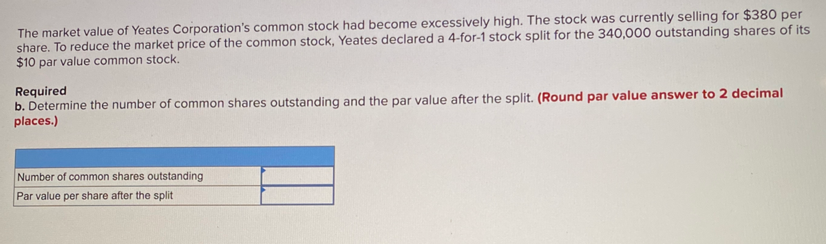 The market value of Yeates Corporation's common stock had become excessively high. The stock was currently selling for $380 per
share. To reduce the market price of the common stock, Yeates declared a 4-for-1 stock split for the 340,000 outstanding shares of its
$10 par value common stock.
Required
b. Determine the number of common shares outstanding and the par value after the split. (Round par value answer to 2 decimal
places.)
Number of common shares outstanding
Par value per share after the split

