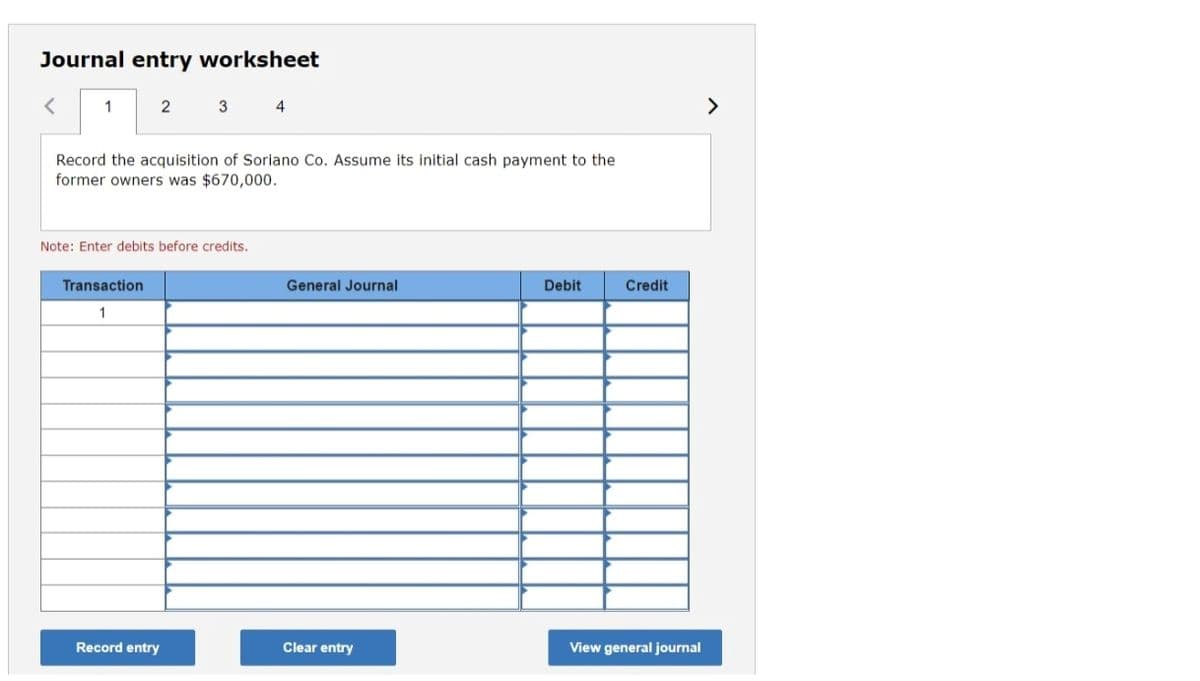 Journal entry worksheet
1
2
3 4
>
Record the acquisition of Soriano Co. Assume its initial cash payment to the
former owners was $670,000.
Note: Enter debits before credits.
Transaction
General Journal
Debit
Credit
1
Record entry
Clear entry
View general journal
