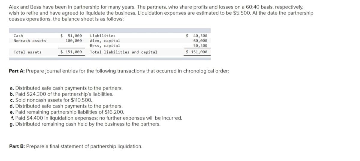 Alex and Bess have been in partnership for many years. The partners, who share profits and losses on a 60:40 basis, respectively,
wish to retire and have agreed to liquidate the business. Liquidation expenses are estimated to be $5,500. At the date the partnership
ceases operations, the balance sheet is as follows:
$ 51,000
100,000
Liabilities
2$
40,500
60,000
50,500
Cash
Noncash assets
Alex, capital
Bess, capital
Total assets
$ 151,000
Total liabilities and capital
$ 151,000
Part A: Prepare journal entries for the following transactions that occurred in chronological order:
a. Distributed safe cash payments to the partners.
b. Paid $24,300 of the partnership's liabilities.
c. Sold noncash assets for $110,500.
d. Distributed safe cash payments to the partners.
e. Paid remaining partnership liabilities of $16,200.
f. Paid $4,400 in liquidation expenses; no further expenses will be incurred.
g. Distributed remaining cash held by the business to the partners.
Part B: Prepare a final statement of partnership liquidation.
