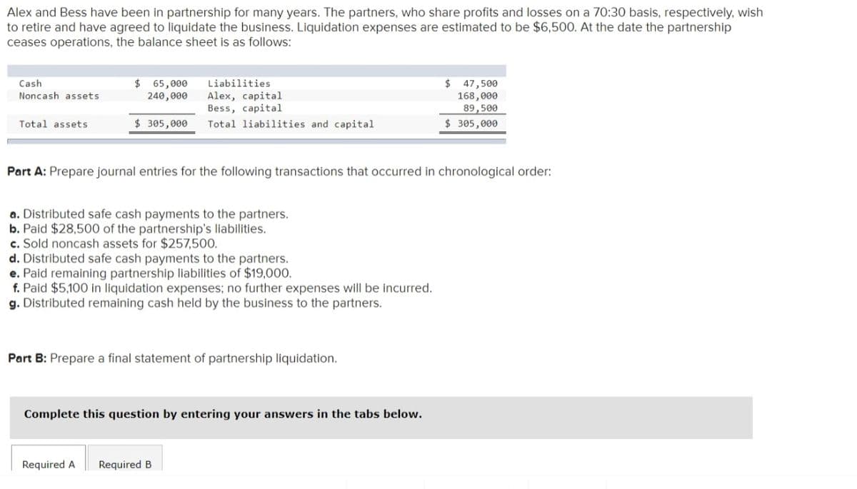 Alex and Bess have been in partnership for many years. The partners, who share profits and losses on a 70:30 basis, respectively, wish
to retire and have agreed to liquidate the business. Liquidation expenses are estimated to be $6,500. At the date the partnership
ceases operations, the balance sheet is as follows:
$ 65,000
240,000
$ 47,500
168,000
89,500
Cash
Liabilities
Noncash assets
Alex, capital
Bess, capital
Total liabilities and capital
Total assets
$ 305,000
$ 305,000
Part A: Prepare journal entries for the following transactions that occurred in chronological order:
a. Distributed safe cash payments to the partners.
b. Paid $28,500 of the partnership's liabilities.
c. Sold noncash assets for $257,500.
d. Distributed safe cash payments to the partners.
e. Paid remaining partnership liabilities of $19,000.
f. Paid $5,100 in liquidation expenses; no further expenses will be incurred.
g. Distributed remaining cash held by the business to the partners.
Part B: Prepare a final statement of partnership liquidation.
Complete this question by entering your answers in the tabs below.
Required A
Required B
