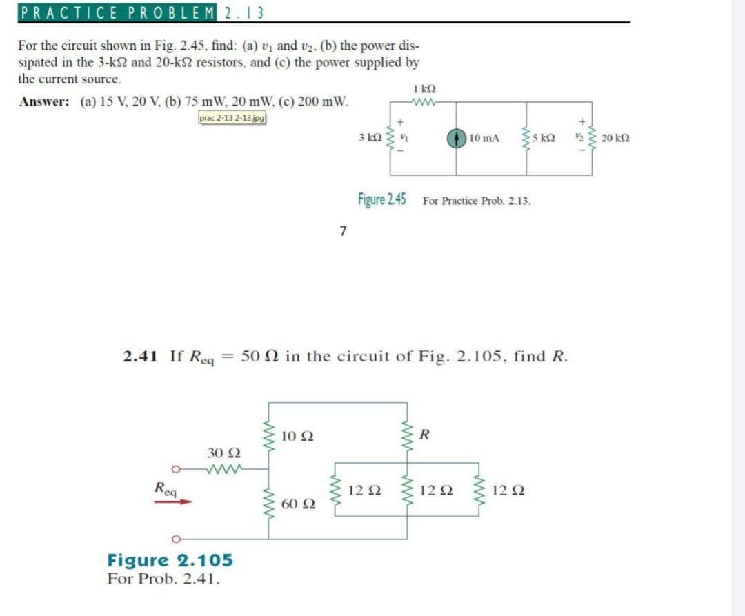 PRACTICE PROBLEM 2.13
For the circuit shown in Fig. 2.45, find: (a) v1 and v2, (b) the power dis-
sipated in the 3-k2 and 20-k2 resistors, and (c) the power supplied by
the current source.
1 k2
Answer: (a) 15 V, 20 V, (b) 75 mW, 20 mW, (c) 200 mW.
prac 2-13 2-13 jpg
3 kQ
10 mA
5 k2
20 k2
Figure 2.45 For Practice Prob. 2.13.
7
2.41 If Reg
= 50 N in the circuit of Fig. 2.105, find R.
10 2
R
30 2
Rea
12 Q
12 2
12 Q
60 2
Figure 2.105
For Prob. 2.41.
ww
wwww
Lww
ww
ww
