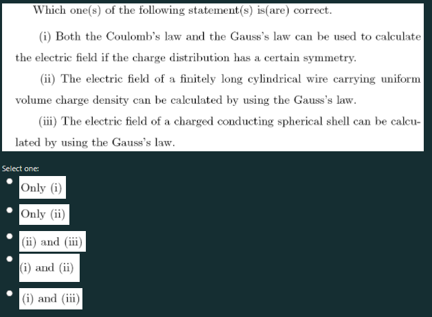 Which one(s) of the following statement(s) is(are) correct.
(i) Both the Coulomb's law and the Gauss's law can be used to calculate
the electric field if the charge distribution has a certain symmetry.
(ii) The electric field of a finitely long cylindrical wire carrying uniform
volume charge density can be calculated by using the Gauss's law.
(iii) The electric field of a charged conducting spherical shell can be calcu-
lated by using the Gauss's law.
Select one:
Only (i)
Only (ii)
(ii) and (iii)
(i) and (ii)
|(i) and (iii)
