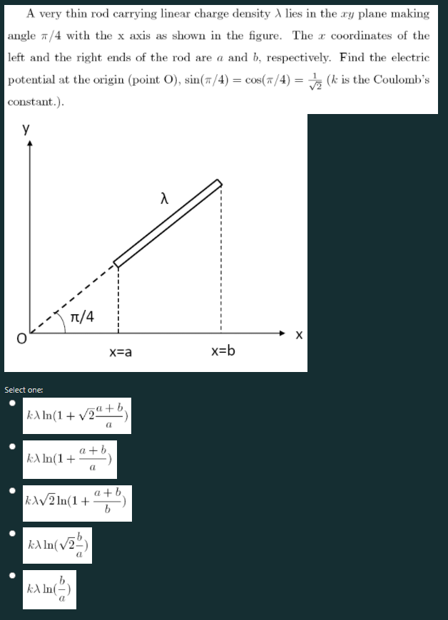 A very thin rod carrying linear charge density A lies in the ay plane making
angle 1/4 with the x axis as shown in the figure. The x coordinates of the
left and the right ends of the rod are a and b, respectively. Find the electric
potential at the origin (point O), sin(7/4) = cos(7/4) = (k is the Coulomb's
constant.).
y
T/4
x=a
x=b
Select one:
|kA In(1+ v2"+ D,
|kA In(1 + ª +b,
a
a+b
kAV2 In(1+
b
kA In(v2-)
kA In(-)
a
