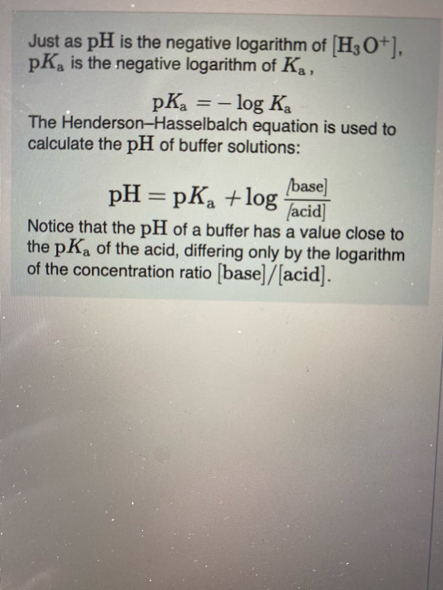 Just as pH is the negative logarithm of H3O+],
pKa is the negative logarithm of Ka,
pKa = – log Ka
The Henderson-Hasselbalch equation is used to
calculate the pH of buffer solutions:
pH = pK, +log
base]
[acid]
%3D
Notice that the pH of a buffer has a value close to
the pKa of the acid, differing only by the logarithm
of the concentration ratio [base]/[acid].
