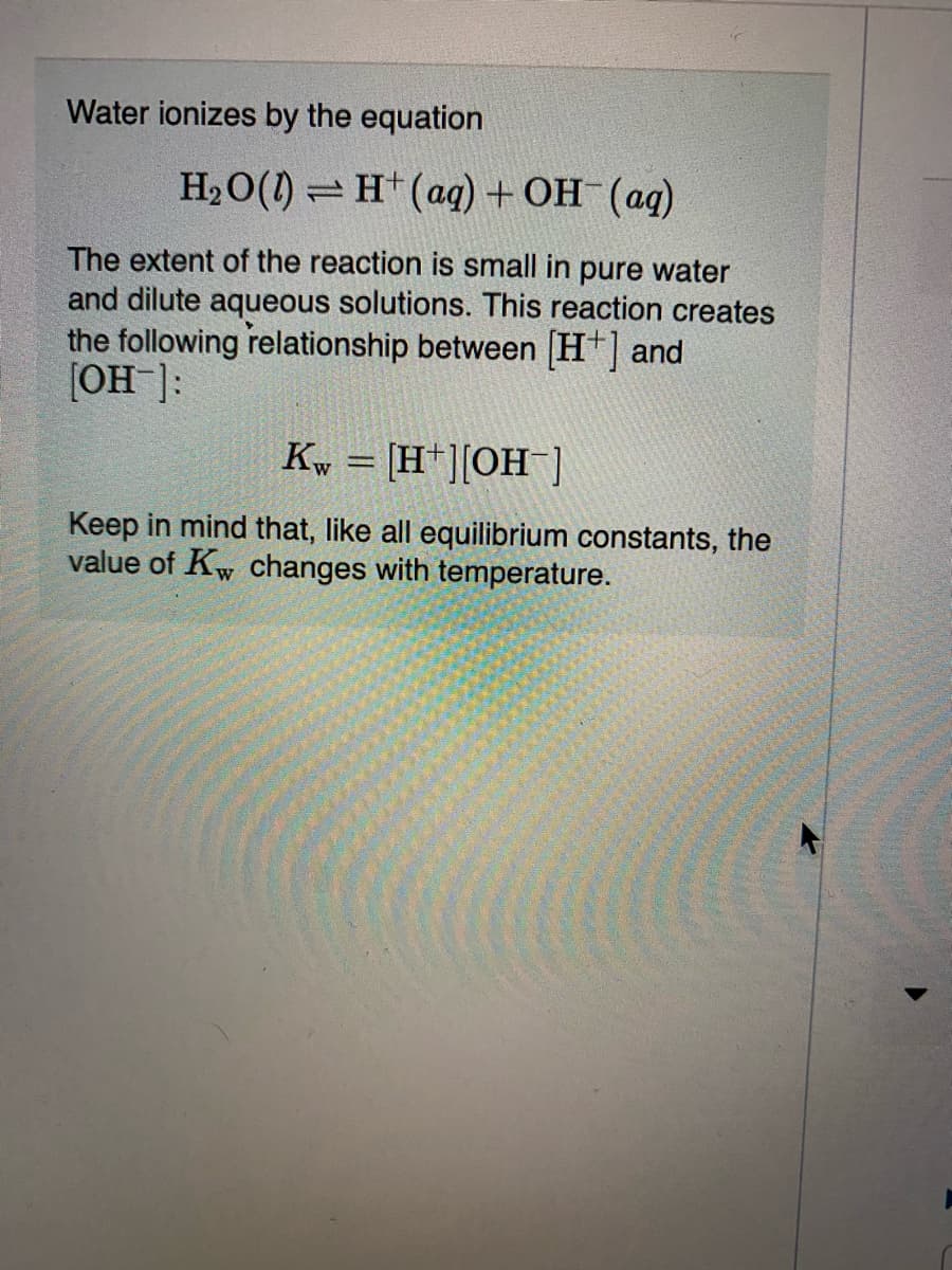 Water ionizes by the equation
H2O(1) = H(ag) + OH (ag)
The extent of the reaction is small in pure water
and dilute aqueous solutions. This reaction creates
the following relationship between H+] and
[OH]:
Kw = [H+][OH)
Keep in mind that, like all equilibrium constants, the
value of Kw changes with temperature.
