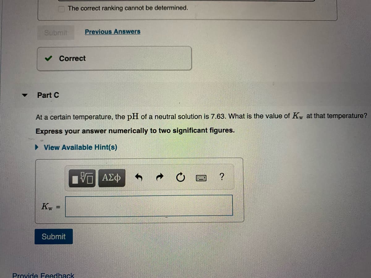 The correct ranking cannot be determined.
Submit
Previous Answers
Correct
Part C
At a certain temperature, the pH of a neutral solution is 7.63. What is the value of Kw at that temperature?
Express your answer numerically to two significant figures.
• View Available Hint(s)
?
Kw
%3!
Submit
Provide Feedback
