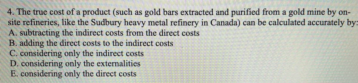 4. The true cost of a product (such as gold bars extracted and purified from a gold mine by on-
site refineries, like the Sudbury heavy metal refinery in Canada) can be calculated accurately by:
A. subtracting the indirect costs from the direct costs
B. adding the direct costs to the indirect costs
C. considering only the indirect costs
D. considering only the externalities
E. considering only the direct costs
