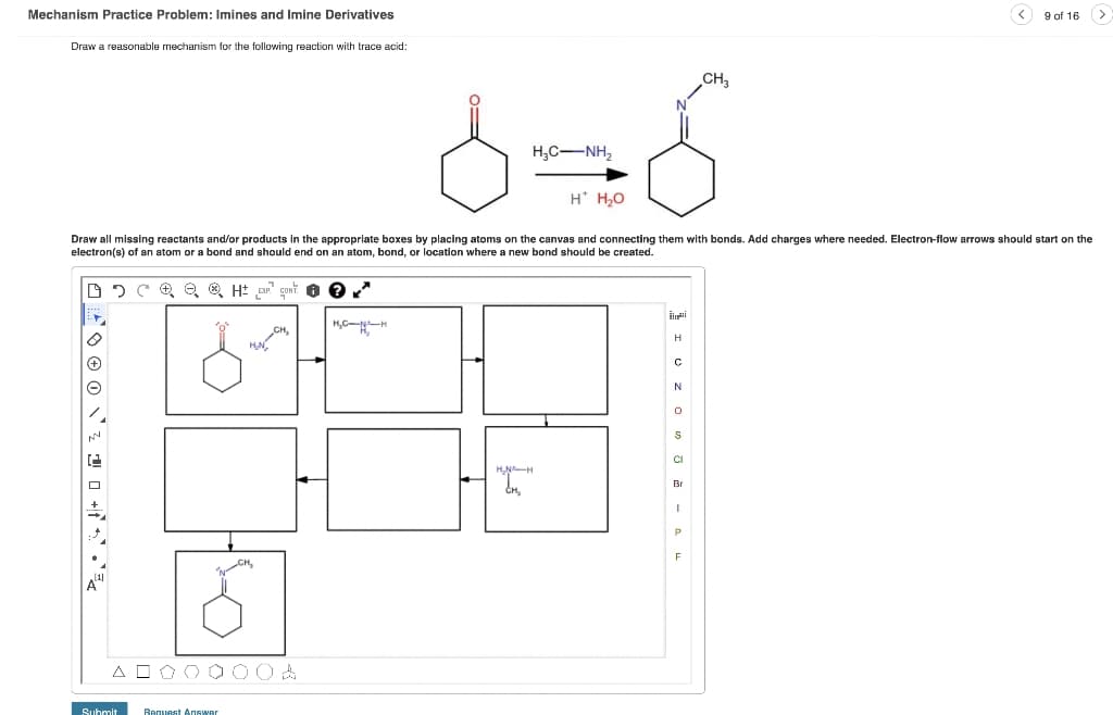Mechanism Practice Problem: Imines and Imine Derivatives
9 of 16
Draw a reasonable mechanism for the following reaction with trace acid:
CH,
H,C-NH,
H' H,0
Draw all missing reactants and/or products in the appropriate boxes by placing atoms on the canvas and connecting them with bonds. Add charges where needed. Electron-flow arrows should start on the
electron(s) of an atom or a bond and should end on an atom, bond, or location where a new bond should be created.
(+)
N
CI
Br
F
A OOO C 00A
Suhmit
Answer
