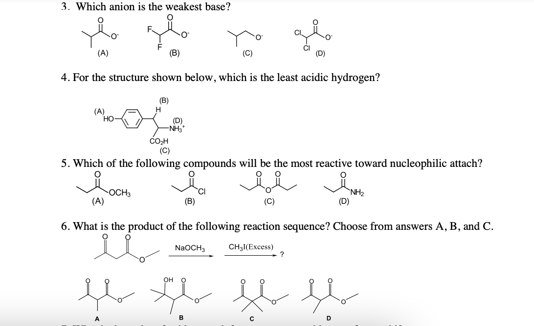 3. Which anion is the weakest base?
(A)
(B)
4. For the structure shown below, which is the least acidic hydrogen?
(В)
(A)
но-
(D)
-NH3*
CO2H
(C)
5. Which of the following compounds will be the most reactive toward nucleophilic attach?
OCH3
(A)
`CI
(B)
`NH2
(D)
(C)
6. What is the product of
following reaction sequence? Choose fro
answers A, B, and C.
NaOCH3
CH3I(Excess)
?
Он
B

