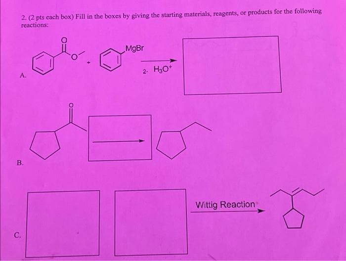 2. (2 pts each box) Fill in the boxes by giving the starting materials, reagents, or products for the following
reactions:
MgBr
A.
2-
H3O*
В.
Wittig Reaction
C.
