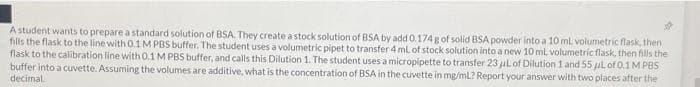 A student wants to prepare a standard solution of BSA. They create a stock solution of BSA by add 0.174 g of solid BSA powder into a 10 ml volumetric flask, then
fills the flask to the line with 0.1M PBS buffer. The student uses a volumetric pipet to transfer 4 ml of stock solution into a new 10 ml volumetric flask, then fills the
flask to the calibration line with 0.1 M PBS buffer, and calls this Dilution 1. The student uses a micropipette to transfer 23 ul of Dilution 1 and 55 ul of Q.1M PBS
buffer into a cuvette. Assuming the volumes are additive, what is the concentration of BSA in the cuvette in mg/mL? Report your answer with two places after the
decimal

