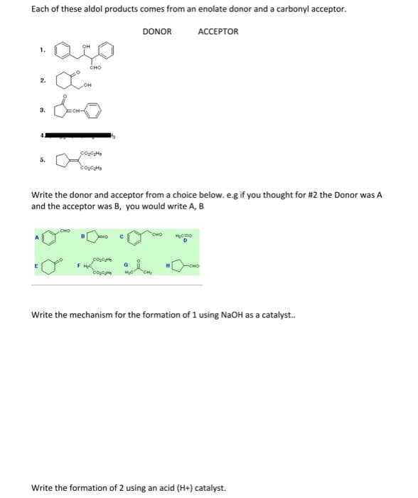 Each of these aldol products comes from an enolate donor and a carbonyl acceptor.
DONOR
АССЕРТOR
1.
CHO
2.
OH
3.
5.
Write the donor and acceptor from a choice below. e.g if you thought for #2 the Donor was A
and the acceptor was B, you would write A, B
сно
FH
H
Write the mechanism for the formation of 1 using NaOH as a catalyst.
Write the formation of 2 using an acid (H+) catalyst.
