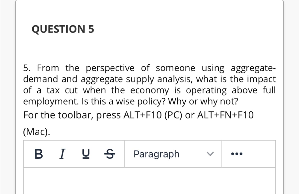 QUESTION 5
5. From the perspective of someone using aggregate-
demand and aggregate supply analysis, what is the impact
of a tax cut when the economy is operating above full
employment. Is this a wise policy? Why or why not?
For the toolbar, press ALT+F10 (PC) or ALT+FN+F10
(Mac).
BI U S
Paragraph
