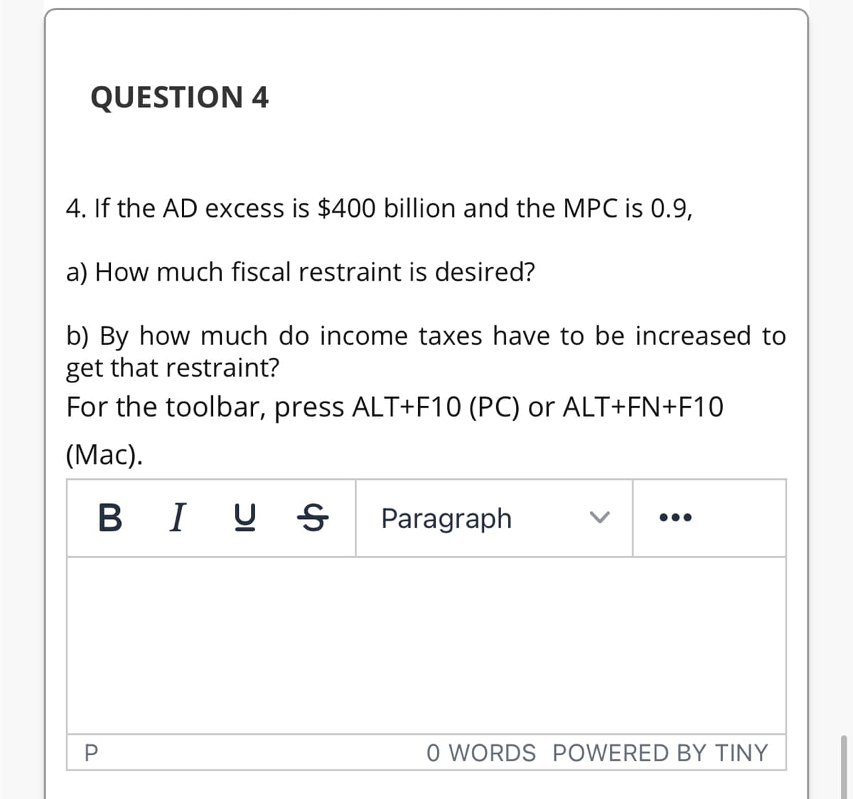 QUESTION 4
4. If the AD excess is $400 billion and the MPC is 0.9,
a) How much fiscal restraint is desired?
b) By how much do income taxes have to be increased to
get that restraint?
For the toolbar, press ALT+F10 (PC) or ALT+FN+F10
(Mac).
BI U
Paragraph
•..
P
O WORDS POWERED BY TINY
