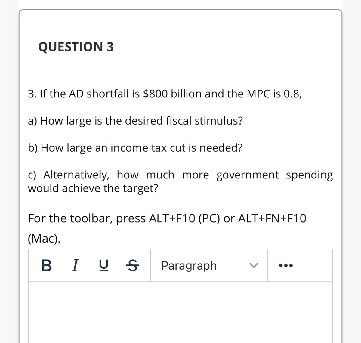 QUESTION 3
3. If the AD shortfall is $800 billion and the MPC is 0.8,
a) How large is the desired fiscal stimulus?
b) How large an income tax cut is needed?
c) Alternatively, how much more government spending
would achieve the target?
For the toolbar, press ALT+F10 (PC) or ALT+FN+F10
(Mac).
B I U S
Paragraph
