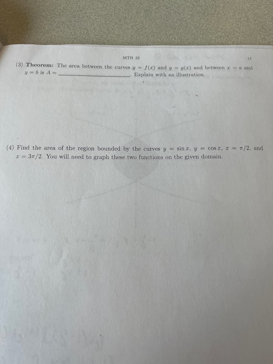 MTH 32
(3) Theorem: The area between the curves y = f(x) and y = g(x) and between x = a and
y = b is A =
Explain with an illustration.
14
(4) Find the area of the region bounded by the curves y = sin x, y = cos x, x = π/2, and
x = 37/2. You will need to graph these two functions on the given domain.