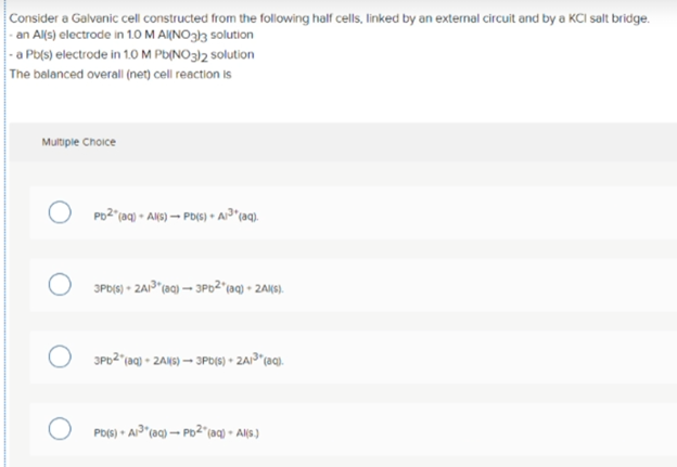 Consider a Galvanic cell constructed from the following half cells, linked by an external circuit and by a KCI salt bridge.
- an Al(s) electrode in 1.0 M A(NO3}3 solution
|-a Pb(s) electrode in 1.0 M Pb(NO3)2 solution
The balanced overall (net) cell reaction is
Multiple Choice
Po2"(aq) • AN6) → PB(6) • Ai³*(aq).
3PD(6) - ZAP"(aq) – 3P62"(aq) - 2AKS).
JPD2"(aq) - 2AN6) – JP(6) • 2AP*(aq).
Pb(s) • A"(aq) – Pb2"(aq) • Al(s.)
