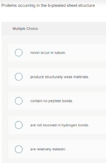 Proteins occurring in the b-pleated sheet structure
Multiple Choice
never occur in nature.
produce structurally weak materials.
contain no peptide bonds.
O are not involved in hydrogen bonds.
are relatively inelastic.
