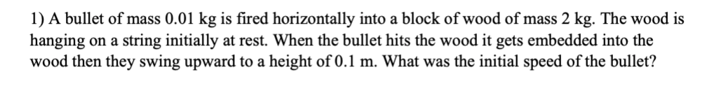 1) A bullet of mass 0.01 kg is fired horizontally into a block of wood of mass 2 kg. The wood is
hanging on a string initially at rest. When the bullet hits the wood it gets embedded into the
wood then they swing upward to a height of 0.1 m. What was the initial speed of the bullet?
