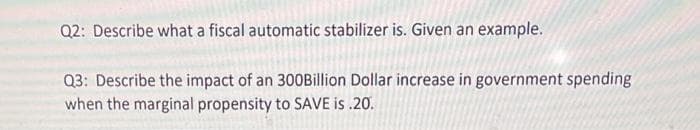 Q2: Describe what a fiscal automatic stabilizer is. Given an example.
Q3: Describe the impact of an 300Billion Dollar increase in government spending
when the marginal propensity to SAVE is .20.
