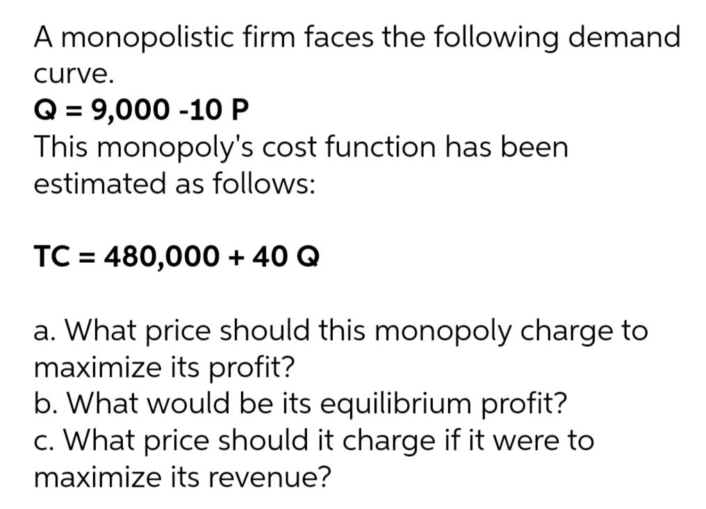 A monopolistic firm faces the following demand
curve.
Q = 9,000 -10 P
This monopoly's cost function has been
estimated as follows:
TC = 480,000 + 40 Q
a. What price should this monopoly charge to
maximize its profit?
b. What would be its equilibrium profit?
c. What price should it charge if it were to
maximize its revenue?
