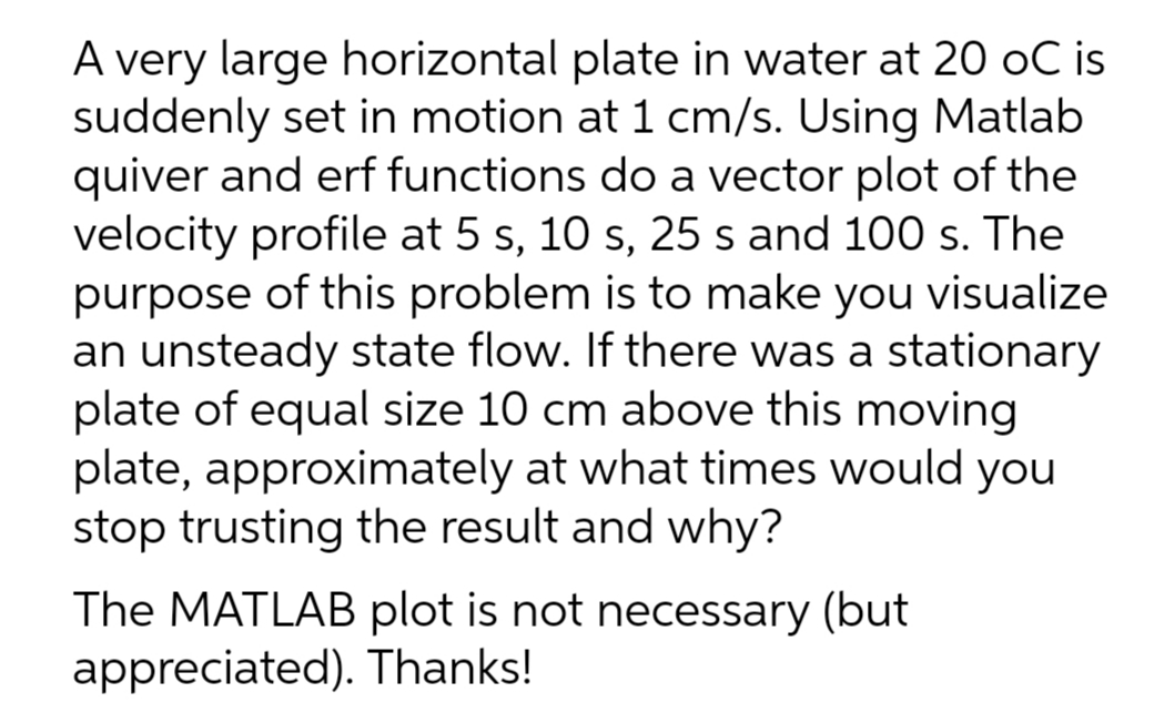 A very large horizontal plate in water at 20 oC is
suddenly set in motion at 1 cm/s. Using Matlab
quiver and erf functions do a vector plot of the
velocity profile at 5 s, 10 s, 25 s and 100 s. The
purpose of this problem is to make you visualize
an unsteady state flow. If there was a stationary
plate of equal size 10 cm above this moving
plate, approximately at what times would you
stop trusting the result and why?
The MATLAB plot is not necessary (but
appreciated). Thanks!
