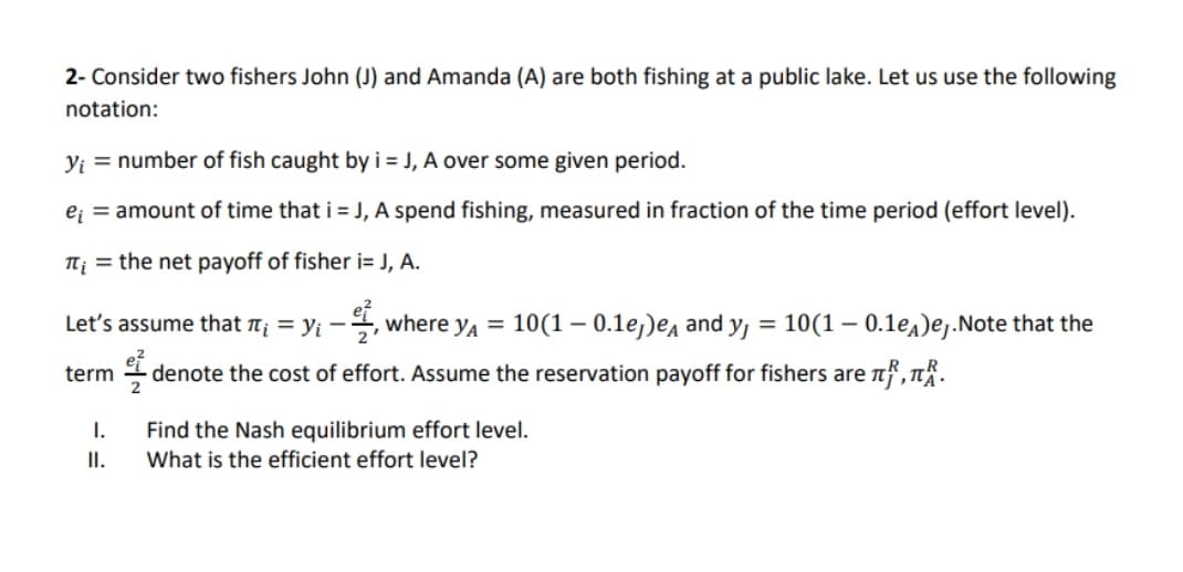 2- Consider two fishers John (J) and Amanda (A) are both fishing at a public lake. Let us use the following
notation:
V; = number of fish caught by i = J, A over some given period.
e; = amount of time that i = J, A spend fishing, measured in fraction of the time period (effort level).
Tj = the net payoff of fisher i= J, A.
Let's assume that n¡ = yi -, where ya = 10(1 – 0.1e,)ea and y, = 10(1 – 0.1e4)ej.Note that the
%3D
%3D
term
4 denote the cost of effort. Assume the reservation payoff for fishers are nf, T.
Find the Nash equilibrium effort level.
What is the efficient effort level?
I.
II.
