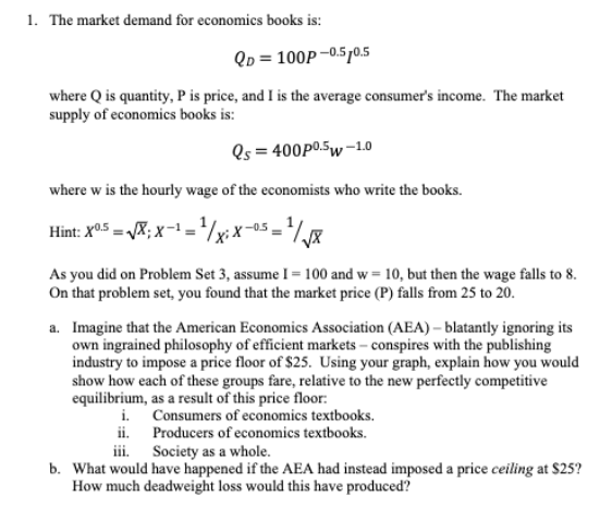 1. The market demand for economics books is:
Qp = 100P –0.5p0.5
where Q is quantity, P is price, and I is the average consumer's income. The market
supply of economics books is:
Os = 400P0.5w -10
where w is the hourly wage of the economists who write the books.
Hint: X0.5 = X; x-
='½xix-os =
As you did on Problem Set 3, assume I = 100 and w = 10, but then the wage falls to 8.
On that problem set, you found that the market price (P) falls from 25 to 20.
a. Imagine that the American Economics Association (AEA) – blatantly ignoring its
own ingrained philosophy of efficient markets – conspires with the publishing
industry to impose a price floor of $25. Using your graph, explain how you would
show how each of these groups fare, relative to the new perfectly competitive
equilibrium, as a result of this price floor:
i. Consumers of economics textbooks.
ii. Producers of economics textbooks.
iii. Society as a whole.
b. What would have happened if the AEA had instead imposed a price ceiling at $25?
How much deadweight loss would this have produced?
