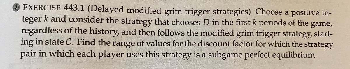 EXERCISE 443.1 (Delayed modified grim trigger strategies) Choose a positive in-
teger k and consider the strategy that chooses D in the first k periods of the
game,
regardless of the history, and then follows the modified grim trigger strategy, start-
ing in state C. Find the range of values for the discount factor for which the strategy
pair in which each player uses this strategy is a subgame perfect equilibrium.
