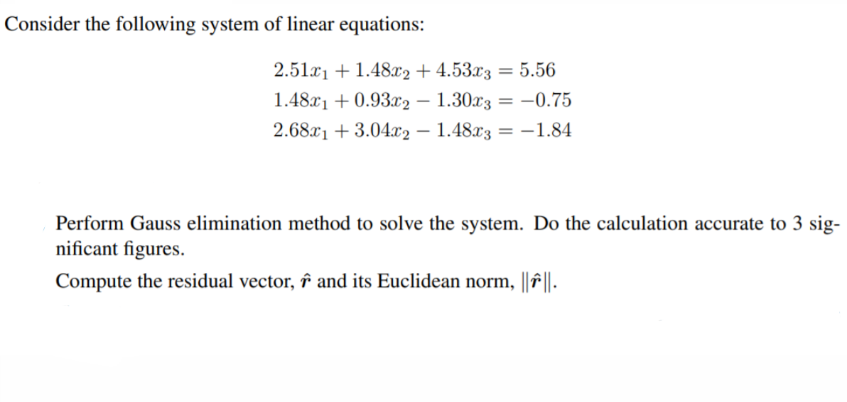 Consider the following system of linear equations:
2.51c1 + 1.48x2 + 4.53x3
= 5.56
1.48x1 + 0.93.x2 – 1.30x3 = -0.75
%3D
2.68x1 + 3.04.c2 – 1.48x3 = -1.84
Perform Gauss elimination method to solve the system. Do the calculation accurate to 3 sig-
nificant figures.
Compute the residual vector, î and its Euclidean norm,
||f|.

