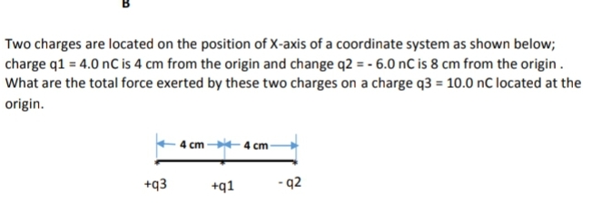 Two charges are located on the position of X-axis of a coordinate system as shown below;
charge q1 = 4.0 nC is 4 cm from the origin and change q2 = - 6.0 nC is 8 cm from the origin.
What are the total force exerted by these two charges on a charge q3 = 10.0 nC located at the
origin.
4 cm 4 cm-
+q3
+q1
- q2
