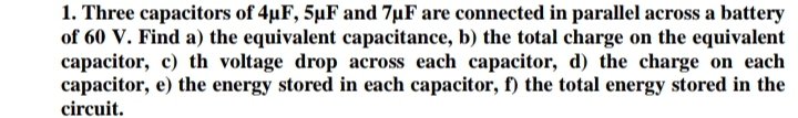 1. Three capacitors of 4µF, 5µF and 7µF are connected in parallel across a battery
of 60 V. Find a) the equivalent capacitance, b) the total charge on the equivalent
capacitor, c) th voltage drop across each capacitor, d) the charge on each
capacitor, e) the energy stored in each capacitor, f) the total energy stored in the
circuit.

