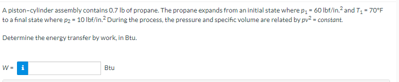 A piston-cylinder assembly contains 0.7 lb of propane. The propane expands from an initial state where p₁ = 60 lbf/in.² and T₁ = 70°F
to a final state where p2 = 10 lbf/in.² During the process, the pressure and specific volume are related by pv² = constant.
Determine the energy transfer by work, in Btu.
W= i
Btu