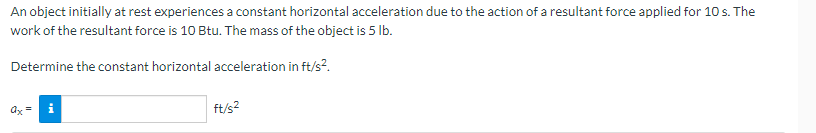 An object initially at rest experiences a constant horizontal acceleration due to the action of a resultant force applied for 10 s. The
work of the resultant force is 10 Btu. The mass of the object is 5 lb.
Determine the constant horizontal acceleration in ft/s².
ax=
ft/s²