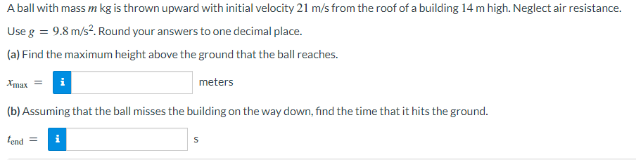 A ball with mass m kg is thrown upward with initial velocity 21 m/s from the roof of a building 14 m high. Neglect air resistance.
Use g = 9.8 m/s². Round your answers to one decimal place.
(a) Find the maximum height above the ground that the ball reaches.
Xmax = i
meters
(b) Assuming that the ball misses the building on the way down, find the time that it hits the ground.
tend =
i
S