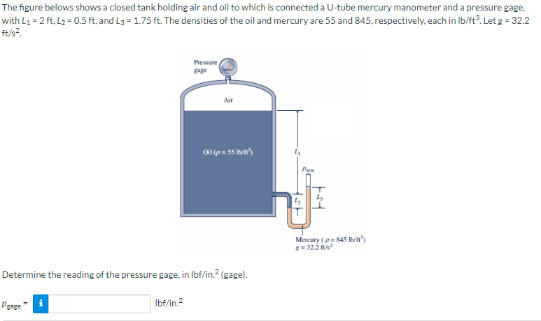 The figure belows shows a closed tank holding air and oil to which is connected a U-tube mercury manometer and a pressure gage,
with L₁ = 2 ft, L₂ = 0.5 ft, and L3=1.75 ft. The densities of the oil and mercury are 55 and 845, respectively, each in lb/ft³. Let g = 32.2
ft/s².
Pressure
gage
Pgage i
Air
Oil (p=55 lb/ft³)
Determine the reading of the pressure gage, in lbf/in.² (gage).
lbf/in.²
Pam
43
Mercury (p=845 lb/ft³)
8= 32.2 ft/s²