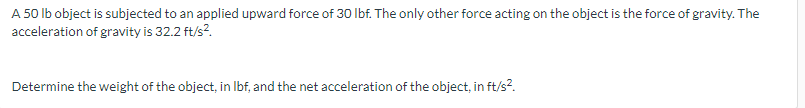 A 50 lb object is subjected to an applied upward force of 30 lbf. The only other force acting on the object is the force of gravity. The
acceleration of gravity is 32.2 ft/s².
Determine the weight of the object, in lbf, and the net acceleration of the object, in ft/s².