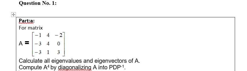 Question No. 1:
Part:a:
For matrix
-1 4 - 2
A =
-3 4
-3 1
3
Calculate all eigenvalues and eigenvectors of A.
Compute A4 by diagonalizing A into PDP-1.
