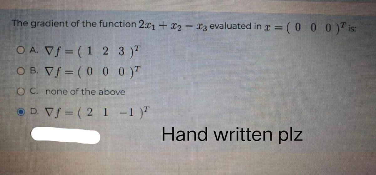 The gradient of the function 2x1 + x2 - 3 evaluated in x = (0 0 0) is:
OA. Vf = (1 2 3)T
OB. Vf=(0 0 0)T
OC. none of the above
D. Vf = ( 2 1 -1)²
Hand written plz