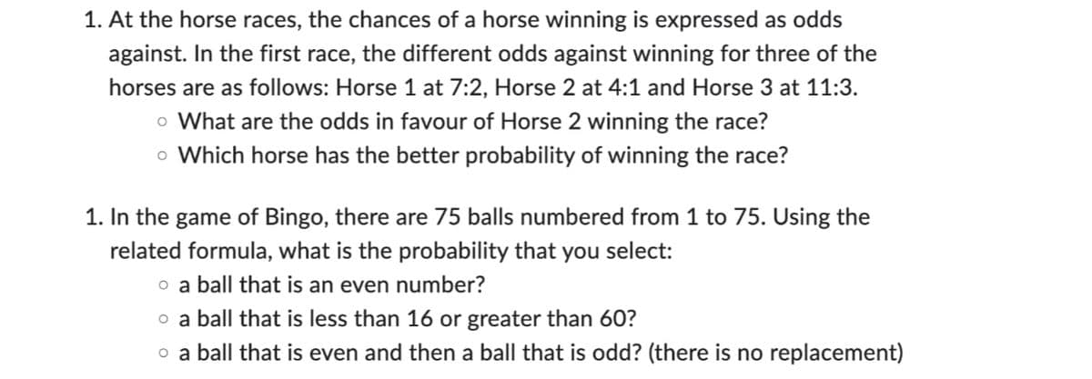 1. At the horse races, the chances of a horse winning is expressed as odds
against. In the first race, the different odds against winning for three of the
horses are as follows: Horse 1 at 7:2, Horse 2 at 4:1 and Horse 3 at 11:3.
o What are the odds in favour of Horse 2 winning the race?
o Which horse has the better probability of winning the race?
1. In the game of Bingo, there are 75 balls numbered from 1 to 75. Using the
related formula, what is the probability that you select:
o a ball that is an even number?
o a ball that is less than 16 or greater than 60?
o a ball that is even and then a ball that is odd? (there is no replacement)