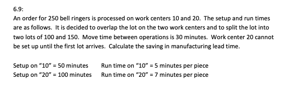 6.9:
An order for 250 bell ringers is processed on work centers 10 and 20. The setup and run times
are as follows. It is decided to overlap the lot on the two work centers and to split the lot into
two lots of 100 and 150. Move time between operations is 30 minutes. Work center 20 cannot
be set up until the first lot arrives. Calculate the saving in manufacturing lead time.
Setup on "10" = 50 minutes
Setup on "20" = 100 minutes
Run time on "10" = 5 minutes per piece
Run time on "20" = 7 minutes per piece