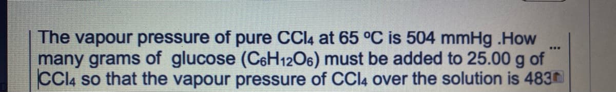 The vapour pressure of pure CCI4 at 65 °C is 504 mmHg .How
many grams of glucose (C6H1206) must be added to 25.00 g of
CCI4 so that the vapour pressure of CCI4 over the solution is 483
...
