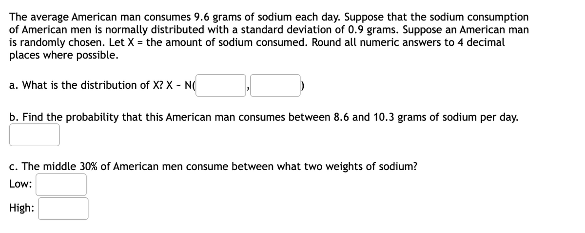 The average American man consumes 9.6 grams of sodium each day. Suppose that the sodium consumption
of American men is normally distributed with a standard deviation of 0.9 grams. Suppose an American man
is randomly chosen. Let X = the amount of sodium consumed. Round all numeric answers to 4 decimal
places where possible.
a. What is the distribution of X? X - N(
b. Find the probability that this American man consumes between 8.6 and 10.3 grams of sodium per day.
c. The middle 30% of American men consume between what two weights of sodium?
Low:
High:
