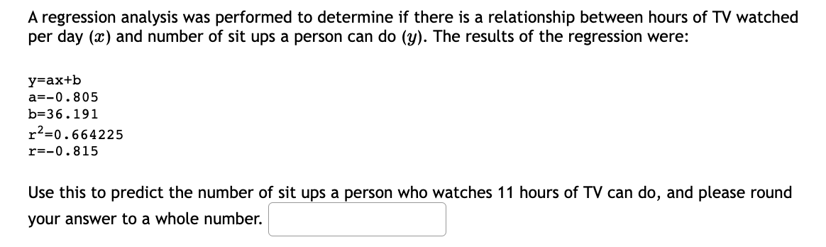 A regression analysis was performed to determine if there is a relationship between hours of TV watched
per day (x) and number of sit ups a person can do (y). The results of the regression were:
y=ax+b
a=-0.805
b=36.191
r²=0.664225
r=-0.815
Use this to predict the number of sit ups a person who watches 11 hours of TV can do, and please round
your answer to a whole number.

